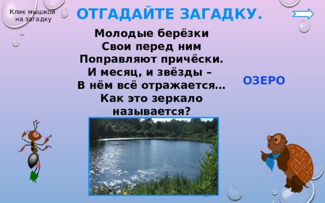  Отгадайте загадку. Клик мышкой на загадку Молодые берёзки Свои перед ним Поправляют причёски. И месяц, и звёзды – В нём всё отражается… Как это зеркало называется?  ОЗЕРО 