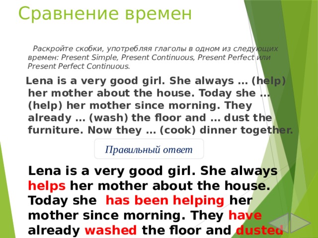 Сравнение времен  Раскройте скобки, употребляя глаголы в одном из следующих времен: Present Simple, Present Continuous, Present Perfect или Present Perfect Continuous.  Lena is a very good girl. She always … (help) her mother about the house. Today she … (help) her mother since morning. They already … (wash) the floor and … dust the furniture. Now they … (cook) dinner together. Правильный ответ Lena is a very good girl. She always helps her mother about the house. Today she has been helping her mother since morning. They have already washed the floor and dusted the furniture. Now they are cooking dinner together. 