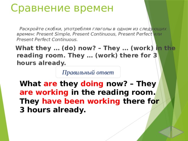 Сравнение времен  Раскройте скобки, употребляя глаголы в одном из следующих времен: Present Simple, Present Continuous, Present Perfect или Present Perfect Continuous.  What they … (do) now? – They … (work) in the reading room. They … (work) there for 3 hours already. Правильный ответ What are they doing now? – They are working in the reading room. They have been working there for 3 hours already. 