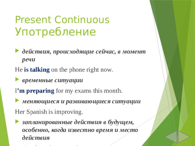 Present Continuous  Употребление действия, происходящие сейчас, в момент речи He is talking on the phone right now. временные ситуации I ’m  preparing for my exams this month. меняющиеся и развивающиеся ситуации Her Spanish is improving. запланированные действия в будущем, особенно, когда известно время и место действия He is taking his cat to the vet tomorrow. 
