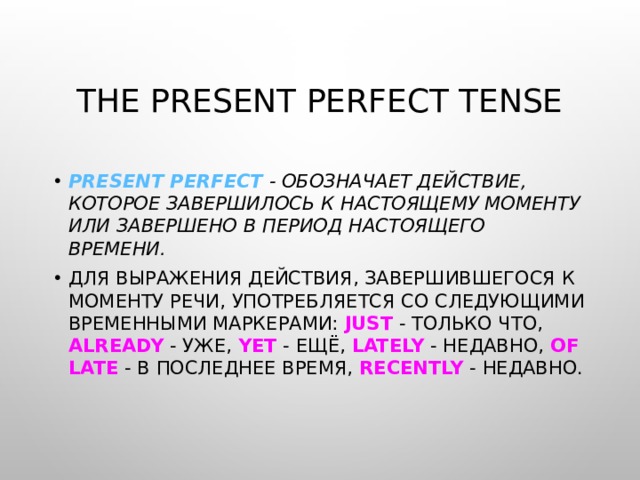 THE PRESENT PERFECT TENSE PRESENT PERFECT - ОБОЗНАЧАЕТ ДЕЙСТВИЕ, КОТОРОЕ ЗАВЕРШИЛОСЬ К НАСТОЯЩЕМУ МОМЕНТУ ИЛИ ЗАВЕРШЕНО В ПЕРИОД НАСТОЯЩЕГО ВРЕМЕНИ . ДЛЯ ВЫРАЖЕНИЯ ДЕЙСТВИЯ, ЗАВЕРШИВШЕГОСЯ К МОМЕНТУ РЕЧИ, УПОТРЕБЛЯЕТСЯ СО СЛЕДУЮЩИМИ ВРЕМЕННЫМИ МАРКЕРАМИ: JUST - ТОЛЬКО ЧТО, ALREADY - УЖЕ, YET - ЕЩЁ, LATELY - НЕДАВНО, OF  LATE - В ПОСЛЕДНЕЕ ВРЕМЯ, RECENTLY - НЕДАВНО. 