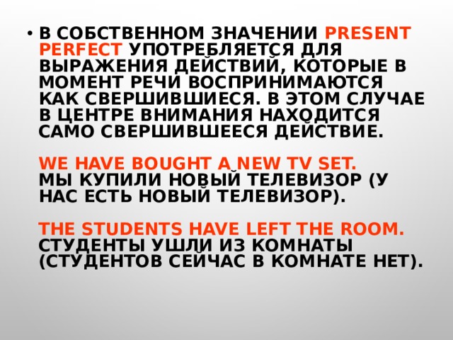 В СОБСТВЕННОМ ЗНАЧЕНИИ PRESENT PERFECT УПОТРЕБЛЯЕТСЯ ДЛЯ ВЫРАЖЕНИЯ ДЕЙСТВИЙ, КОТОРЫЕ В МОМЕНТ РЕЧИ ВОСПРИНИМАЮТСЯ КАК СВЕРШИВШИЕСЯ. В ЭТОМ СЛУЧАЕ В ЦЕНТРЕ ВНИМАНИЯ НАХОДИТСЯ САМО СВЕРШИВШЕЕСЯ ДЕЙСТВИЕ.   WE HAVE BOUGHT A NEW TV SET.  МЫ КУПИЛИ НОВЫЙ ТЕЛЕВИЗОР (У НАС ЕСТЬ НОВЫЙ ТЕЛЕВИЗОР).   THE STUDENTS HAVE LEFT THE ROOM.  СТУДЕНТЫ УШЛИ ИЗ КОМНАТЫ (СТУДЕНТОВ СЕЙЧАС В КОМНАТЕ НЕТ).  