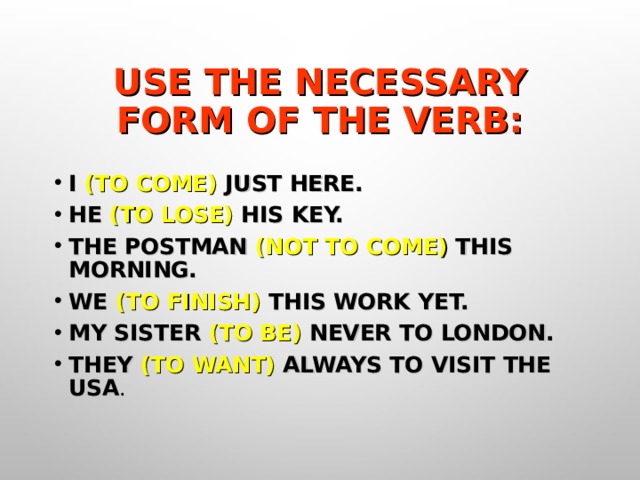 USE THE NECESSARY FORM OF THE VERB: I (TO COME) JUST HERE. HE (TO LOSE) HIS KEY. THE POSTMAN (NOT TO COME) THIS MORNING. WE (TO FINISH) THIS WORK YET. MY SISTER (TO BE) NEVER TO LONDON. THEY (TO WANT) ALWAYS TO VISIT THE USA . 
