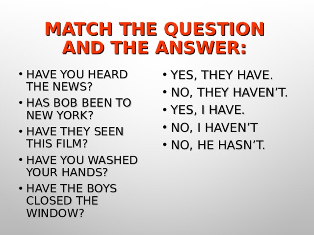 MATCH THE QUESTION AND THE ANSWER: HAVE YOU HEARD THE NEWS? HAS BOB BEEN TO NEW YORK? HAVE THEY SEEN THIS FILM? HAVE YOU WASHED YOUR HANDS? HAVE THE BOYS CLOSED THE WINDOW? YES, THEY HAVE. NO, THEY HAVEN’T. YES, I HAVE. NO, I HAVEN’T NO, HE HASN’T. 