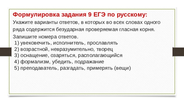 Формулировка задания 9 ЕГЭ по русскому: Укажите варианты ответов, в которых во всех словах одного ряда содержится безударная проверяемая гласная корня. Запишите номера ответов.  1) увековечить, исполнитель, прославлять  2) возрастной, невразумительно, творец  3) оснащение, озаряться, располагающийся  4) формализм, убедить, подражание  5) преподаватель, разгадать, примерять (вещи) 