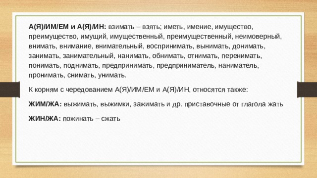 А(Я)/ИМ/ЕМ и А(Я)/ИН: взимать – взять; иметь, имение, имущество, преимущество, имущий, имущественный, преимущественный, неимоверный, внимать, внимание, внимательный, воспринимать, вынимать, донимать, занимать, занимательный, нанимать, обнимать, отнимать, перенимать, понимать, поднимать, предпринимать, предприниматель, наниматель, пронимать, снимать, унимать. К корням с чередованием А(Я)/ИМ/ЕМ и А(Я)/ИН, относятся также: ЖИМ/ЖА: выжимать, выжимки, зажимать и др. приставочные от глагола жать ЖИН/ЖА: пожинать – сжать 