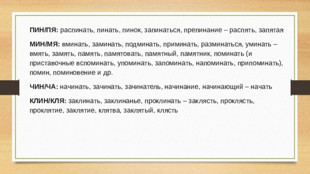 ПИН/ПЯ: распинать, пинать, пинок, запинаться, препинание – распять, запятая МИН/МЯ: вминать, заминать, подминать, приминать, разминаться, уминать – вмять, замять, память, памятовать, памятный, памятник, поминать (и приставочные вспоминать, упоминать, запоминать, напоминать, припоминать), помин, поминовение и др. ЧИН/ЧА: начинать, зачинать, зачинатель, начинание, начинающий – начать КЛИН/КЛЯ: заклинать, заклинанье, проклинать – заклясть, проклясть, проклятие, заклятие, клятва, заклятый, клясть 