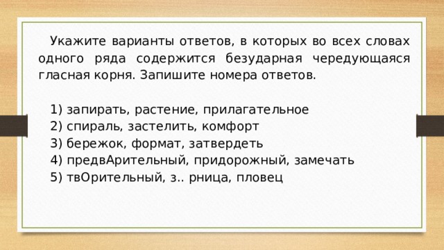 Укажите варианты ответов, в которых во всех словах одного ряда содержится безударная чередующаяся гласная корня. Запишите номера ответов. 1) запирать, растение, прилагательное 2) спираль, застелить, комфорт 3) бережок, формат, затвердеть 4) предвАрительный, придорожный, замечать 5) твОрительный, з.. рница, пловец 