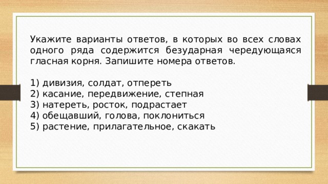 Укажите варианты ответов, в которых во всех словах одного ряда содержится безударная чередующаяся гласная корня. Запишите номера ответов.   1) дивизия, солдат, отпереть 2) касание, передвижение, степная 3) натереть, росток, подрастает 4) обещавший, голова, поклониться 5) растение, прилагательное, скакать 