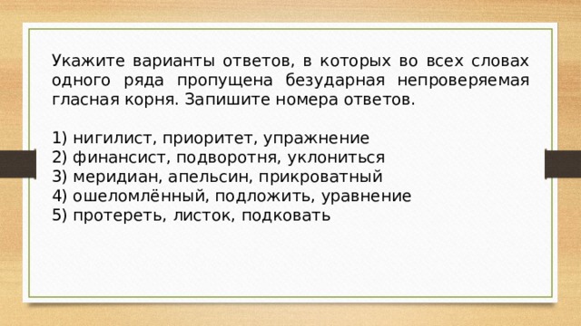 Укажите варианты ответов, в которых во всех словах одного ряда пропущена безударная непроверяемая гласная корня. Запишите номера ответов.   1) нигилист, приоритет, упражнение 2) финансист, подворотня, уклониться 3) меридиан, апельсин, прикроватный 4) ошеломлённый, подложить, уравнение 5) протереть, листок, подковать 