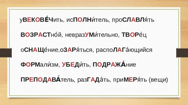  у В Е К О ВЕ́Ч ить, ис П О ЛН и́тель, про СЛ А ВЛ я́ть  В О ЗР А СТ но́й, невраз У М и́тельно, ТВ О Р е́ц  о СН А Щ е́ние, о З А Р я́ться, распо Л А Г а́ющийся  Ф О РМ али́зм, У Б Е Д и́ть, П О ДР А ЖА́ ние  ПР Е П О Д А ВА́ тель, раз Г А Д а́ть, при М Е Р я́ть (вещи) 