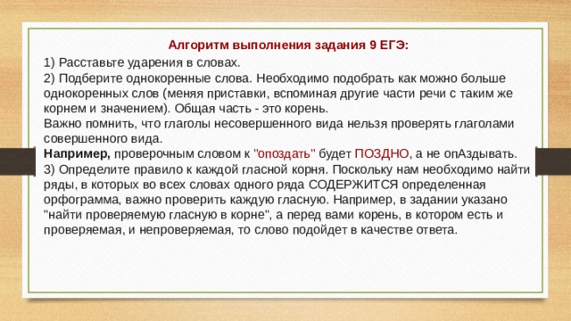 Алгоритм выполнения задания 9 ЕГЭ: 1) Расставьте ударения в словах. 2) Подберите однокоренные слова. Необходимо подобрать как можно больше однокоренных слов (меняя приставки, вспоминая другие части речи с таким же корнем и значением). Общая часть - это корень. Важно помнить, что глаголы несовершенного вида нельзя проверять глаголами совершенного вида. Например, проверочным словом к 