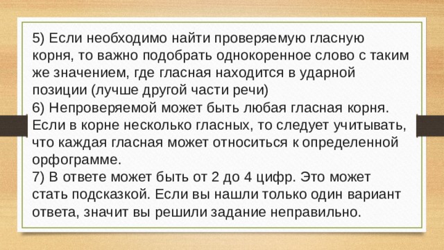 5) Если необходимо найти проверяемую гласную корня, то важно подобрать однокоренное слово с таким же значением, где гласная находится в ударной позиции (лучше другой части речи) 6) Непроверяемой может быть любая гласная корня. Если в корне несколько гласных, то следует учитывать, что каждая гласная может относиться к определенной орфограмме. 7) В ответе может быть от 2 до 4 цифр. Это может стать подсказкой. Если вы нашли только один вариант ответа, значит вы решили задание неправильно. 