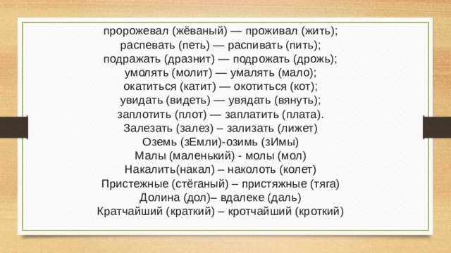 пророжевал (жёваный) — проживал (жить); распевать (петь) — распивать (пить); подражать (дразнит) — подрожать (дрожь); умолять (молит) — умалять (мало); окатиться (катит) — окотиться (кот); увидать (видеть) — увядать (вянуть); заплотить (плот) — заплатить (плата). Залезать (залез) – зализать (лижет) Оземь (зЕмли)-озимь (зИмы) Малы (маленький) - молы (мол) Накалить(накал) – наколоть (колет) Пристежные (стёганый) – пристяжные (тяга) Долина (дол)– вдалеке (даль) Кратчайший (краткий) – кротчайший (кроткий) 