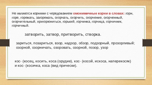 Не являются корнями с чередованием омонимичные корни в словах: горн, горе, горевать, загоревать, огорчать, огорчить, огорчение, огорченный, огорчительный, пригорюниться, горький, горчинка, горчица, горчичник, горчичный.  затворить, затвор, притворить, створка. зариться, позариться, взор, надзор, обзор, подзорный, прозорливый; озорной, озорничать, озоровать, озорной, позор, узор кос- (косец, косить, коса (орудие), кос- (косой, искоса, наперекосяк) и кос- (косичка, коса (вид прически). 