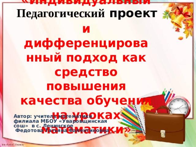 Педагогический проект «Индивидуальный  и дифференцированный подход как средство повышения качества обучения на уроках математики»   Автор: учитель математики филиала МБОУ «Уваровщинская сош» в с. Ленинское  Федотова Татьяна Валентиновна 