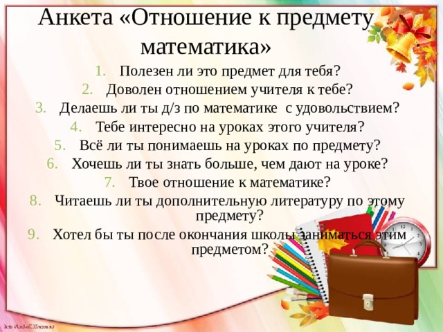 Анкета «Отношение к предмету математика» Полезен ли это предмет для тебя? Доволен отношением учителя к тебе? Делаешь ли ты д/з по математике с удовольствием? Тебе интересно на уроках этого учителя? Всё ли ты понимаешь на уроках по предмету? Хочешь ли ты знать больше, чем дают на уроке? Твое отношение к математике? Читаешь ли ты дополнительную литературу по этому предмету? Хотел бы ты после окончания школы заниматься этим предметом? 