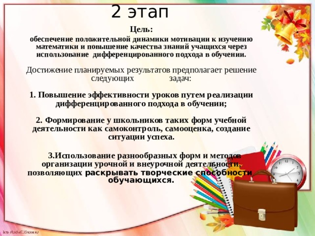   2 этап   Цель: обеспечение положительной динамики мотивации к изучению математики и повышение качества знаний учащихся через использование дифференцированного подхода в обучении.   Достижение планируемых результатов предполагает решение следующих задач:   1. Повышение эффективности уроков путем реализации дифференцированного подхода в обучении;   2. Формирование у школьников таких форм учебной деятельности как самоконтроль, самооценка, создание ситуации успеха.    3.Использование разнообразных форм и методов организации урочной и внеурочной деятельности, позволяющих раскрывать творческие способности обучающихся.    