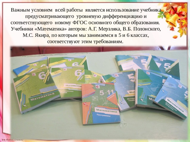 Важным условием всей работы является использование учебника предусматривающего уровневую дифференциацию и соответствующего новому ФГОС основного общего образования. Учебники «Математика» авторов: А.Г. Мерзляка, В.Б. Полонского, М.С. Якира, по которым мы занимаемся в 5 и 6 классах, соответствуют этим требованиям. 