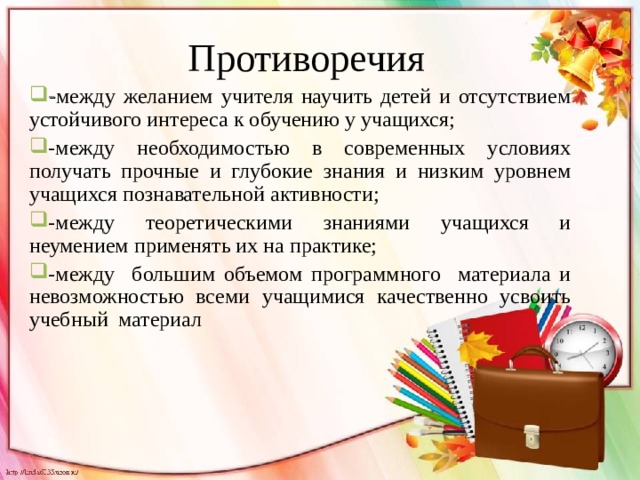 Противоречия - между желанием учителя научить детей и отсутствием устойчивого интереса к обучению у учащихся; -между необходимостью в современных условиях получать прочные и глубокие знания и низким уровнем учащихся познавательной активности; -между теоретическими знаниями учащихся и неумением применять их на практике; -между большим объемом программного материала и невозможностью всеми учащимися качественно усвоить учебный материал 