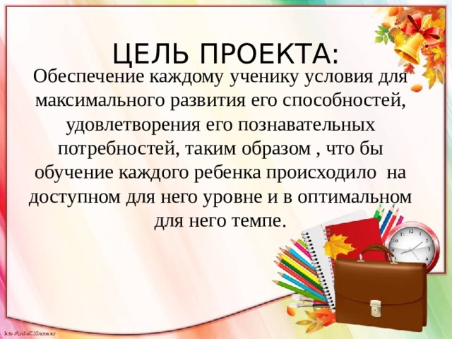 ЦЕЛЬ ПРОЕКТА:  Обеспечение каждому ученику условия для максимального развития его способностей, удовлетворения его познавательных потребностей, таким образом , что бы обучение каждого ребенка происходило на доступном для него уровне и в оптимальном для него темпе. 