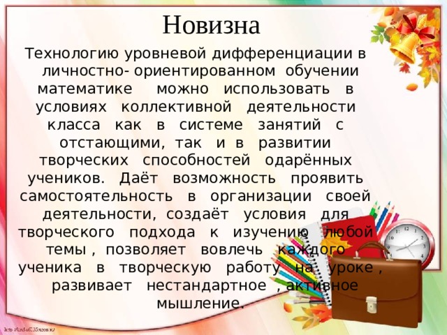 Новизна Технологию уровневой дифференциации в личностно- ориентированном обучении математике можно использовать в условиях коллективной деятельности класса как в системе занятий с отстающими, так и в развитии творческих способностей одарённых учеников. Даёт возможность проявить самостоятельность в организации своей деятельности, создаёт условия для творческого подхода к изучению любой темы , позволяет вовлечь каждого ученика в творческую работу на уроке , развивает нестандартное , активное мышление. 