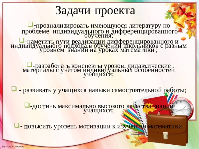 Задачи  проекта - проанализировать имеющуюся литературу по  проблеме индивидуального и дифференцированного обучения; -наметить пути реализации дифференцированного и индивидуального подхода в обучении школьников с разным уровнем знаний на уроках математики ;  -разработать конспекты уроков, дидактические материалы с учётом индивидуальных особенностей учащихся;   - развивать у учащихся навыки самостоятельной работы;  -достичь максимально высокого качества знаний учащихся;  - п овысить уровень мотивации к изучению математики 