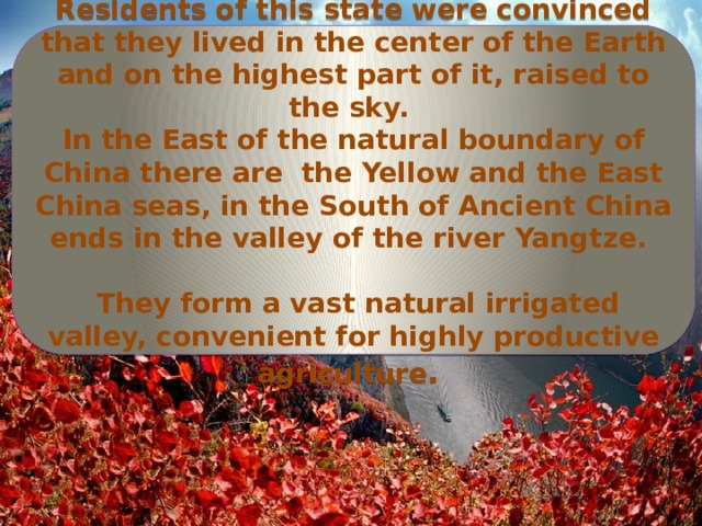 Residents of this state were convinced that they lived in the center of the Earth and on the highest part of it, raised to the sky. In the East of the natural boundary of China there are the Yellow and the East China seas, in the South of Ancient China ends in the valley of the river Yangtze.   They form a vast natural irrigated valley, convenient for highly productive agriculture . 