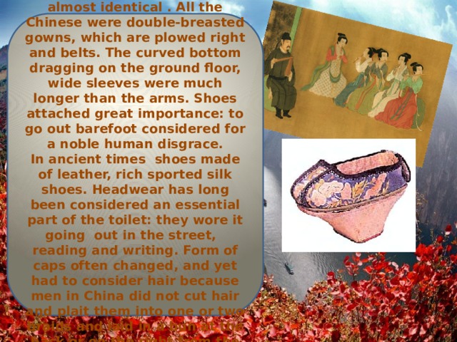 Clothing Male and female outfits were almost identical . All the Chinese were double-breasted gowns, which are plowed right and belts. The curved bottom dragging on the ground floor, wide sleeves were much longer than the arms. Shoes attached great importance: to go out barefoot considered for a noble human disgrace.  In ancient times shoes made ​​of leather, rich sported silk shoes. Headwear has long been considered an essential part of the toilet: they wore it going out in the street, reading and writing. Form of caps often changed, and yet had to consider hair because men in China did not cut hair and plait them into one or two braids and laid in a bun at the back or on the right from the top. 