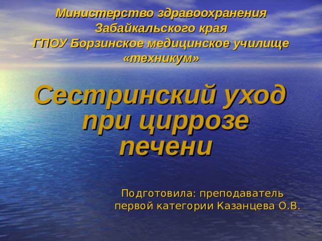 Министерство здравоохранения Забайкальского края  ГПОУ Борзинское медицинское училище «техникум» Сестринский уход при циррозе печени Подготовила: преподаватель первой категории Казанцева О.В. 