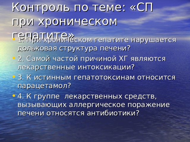 Контроль по теме: «СП при хроническом гепатите» 1. При хроническом гепатите нарушается дольковая структура печени? 2. Самой частой причиной ХГ являются лекарственные интоксикации? 3. К истинным гепатотоксинам относится парацетамол? 4. К группе лекарственных средств, вызывающих аллергическое поражение печени относятся антибиотики? 