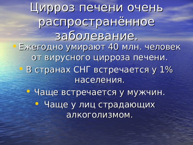 Цирроз печени очень распространённое заболевание. Ежегодно умирают 40 млн. человек от вирусного цирроза печени. В странах СНГ встречается у 1% населения. Чаще встречается у мужчин. Чаще у лиц страдающих алкоголизмом. 