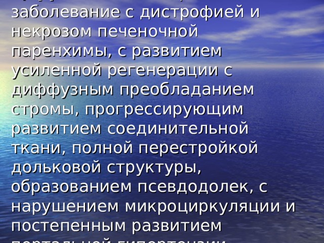 Цирроз печени - хроническое заболевание с дистрофией и некрозом печеночной паренхимы, с развитием усиленной регенерации с диффузным преобладанием стромы, прогрессирующим развитием соединительной ткани, полной перестройкой дольковой структуры, образованием псевдодолек, с нарушением микроциркуляции и постепенным развитием портальной гипертензии. 