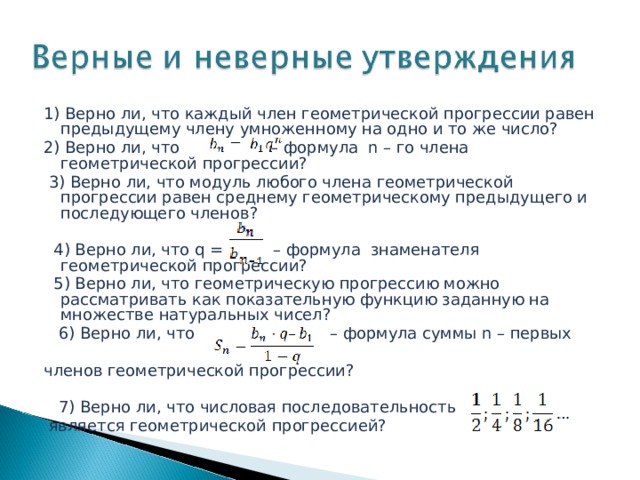 1) Верно ли, что каждый член геометрической прогрессии равен предыдущему члену умноженному на одно и то же число? 2) Верно ли, что  – формула n – го члена геометрической прогрессии?  3) Верно ли, что модуль любого члена геометрической прогрессии равен среднему геометрическому предыдущего и последующего членов?  4) Верно ли, что q = – формула знаменателя геометрической прогрессии?  5) Верно ли, что геометрическую прогрессию можно рассматривать как показательную функцию заданную на множестве натуральных чисел?  6) Верно ли, что – формула суммы n – первых членов геометрической прогрессии?  7) Верно ли, что числовая последовательность  является геометрической прогрессией? 