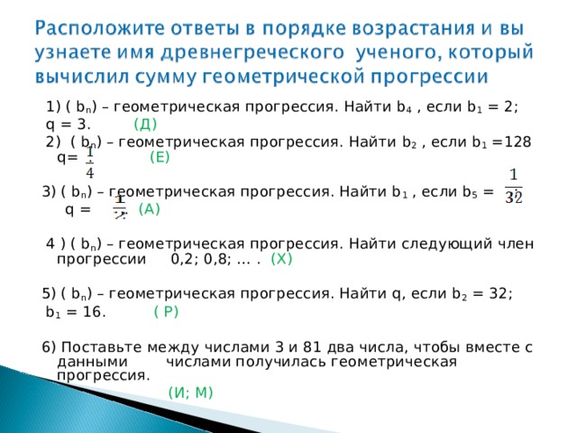  1) ( b n ) – геометрическая прогрессия. Найти b 4 , если b 1 = 2;  q = 3. (Д)  2) ( b n ) – геометрическая прогрессия. Найти b 2 , если b 1 =128 q= . (Е) 3) ( b n ) – геометрическая прогрессия. Найти b 1 , если b 5 = ;  q = . (А)  4 ) ( b n ) – геометрическая прогрессия. Найти следующий член прогрессии 0,2; 0,8; … . (Х) 5) ( b n ) – геометрическая прогрессия. Найти q, если b 2 = 32;  b 1 = 16. ( Р) 6) Поставьте между числами 3 и 81 два числа, чтобы вместе с данными числами получилась геометрическая прогрессия.  (И; М) 