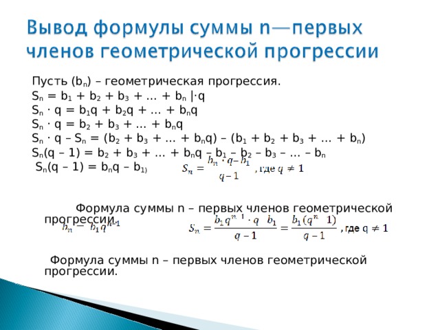 Пусть (b n ) – геометрическая прогрессия. S n  = b 1 + b 2 + b 3 + … + b n  |· q S n ·  q = b 1 q + b 2 q + … + b n q S n · q = b 2 + b 3 + … + b n q S n ·  q – S n = ( b 2 + b 3 + … + b n q ) – ( b 1 + b 2 + b 3 + … + b n ) S n ( q – 1) = b 2 + b 3 + … + b n q – b 1 – b 2 – b 3 – … – b n   S n ( q – 1) = b n q – b 1)  Формула суммы n – первых членов геометрической прогрессии.  Формула суммы n – первых членов геометрической прогрессии. 