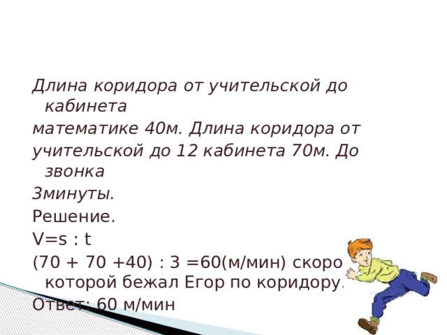 Длина коридора от учительской до кабинета математике 40м. Длина коридора от учительской до 12 кабинета 70м. До звонка 3минуты. Решение. V=s : t (70 + 70 +40) : 3 =60(м/мин) скорость, с которой бежал Егор по коридору. Ответ: 60 м/мин 