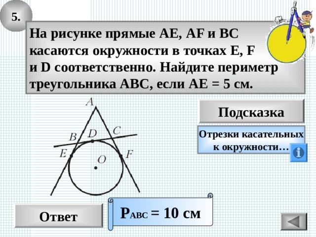 5. На рисунке прямые АЕ, AF и ВС касаются окружности в точках E, F и D соответственно. Найдите периметр треугольника АВС, если АЕ = 5 см. Подсказка Отрезки касательных к окружности… Р АВС  = 10 см Ответ 14 