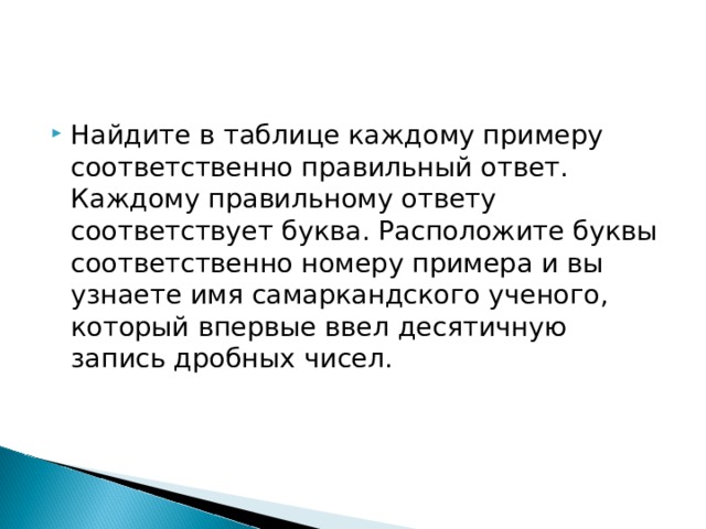 Найдите в таблице каждому примеру соответственно правильный ответ. Каждому правильному ответу соответствует буква. Расположите буквы соответственно номеру примера и вы узнаете имя самаркандского ученого, который впервые ввел десятичную запись дробных чисел. 