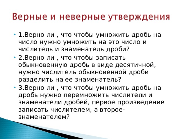 1.Верно ли , что чтобы умножить дробь на число нужно умножить на это число и числитель и знаменатель дроби? 2.Верно ли , что чтобы записать обыкновенную дробь в виде десятичной, нужно числитель обыкновенной дроби разделить на ее знаменатель? 3.Верно ли , что чтобы умножить дробь на дробь нужно перемножить числители и знаменатели дробей, первое произведение записать числителем, а второе-знаменателем? 