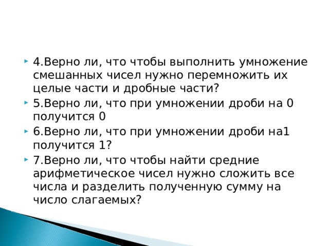 4.Верно ли, что чтобы выполнить умножение смешанных чисел нужно перемножить их целые части и дробные части? 5.Верно ли, что при умножении дроби на 0 получится 0 6.Верно ли, что при умножении дроби на1 получится 1? 7.Верно ли, что чтобы найти средние арифметическое чисел нужно сложить все числа и разделить полученную сумму на число слагаемых? 