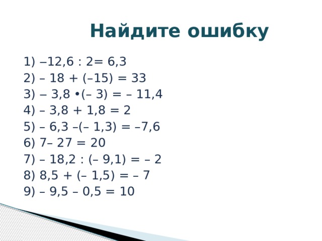  Найдите ошибку 1) ‒12,6 : 2= 6,3 2) – 18 + (–15) = 33 3) ‒ 3,8 •(– 3) = – 11,4 4) – 3,8 + 1,8 = 2 5) – 6,3 –(– 1,3) = –7,6 6) 7– 27 = 20 7) – 18,2 : (– 9,1) = – 2 8) 8,5 + (– 1,5) = – 7 9) – 9,5 – 0,5 = 10 