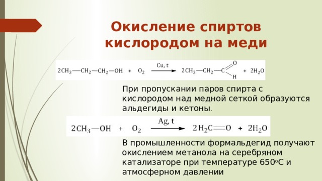 Окисление спиртов кислородом на меди   При пропускании паров спирта с кислородом над медной сеткой образуются альдегиды и кетоны . В промышленности формальдегид получают окислением метанола на серебряном катализаторе при температуре 650 о С и атмосферном давлении 