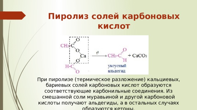 При пиролизе (термическое разложение) кальциевых, бариевых солей карбоновых кислот образуются соответствующие карбонильные соединения. Из смешанной соли муравьиной и другой карбоновой кислоты получают альдегиды, а в остальных случаях образуются кетоны . Пиролиз солей карбоновых кислот   