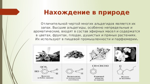 Нахождение в природе  Отличительной чертой многих альдегидов является их запах. Высшие альдегиды, особенно непредельные и ароматические, входят в состав эфирных масел и содержатся в цветах, фруктах, плодах, душистых и пряных растениях. Их используют в пищевой промышленности и парфюмерии . 