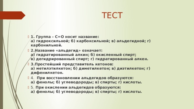 ТЕСТ 1. Группа – С=О носит название:  а) гидроксильной; б) карбоксильной; в) альдегидной; г) карбонильной. 2.Название «альдегид» означает:  а) гидратированный алкин; б) окисленный спирт;  в) дегидрированный спирт; г) гидратированный алкен. 3.Простейший представитель кетонов:  а) метилэтилкетон; б) диметилкетон; в) диэтилкетон; г) дифенилкетон. 4.  При восстановлении альдегидов образуются:  а) фенолы; б) углеводороды; в) спирты; г) кислоты. 5. При окислении альдегидов образуются:  а) фенолы; б) углеводороды; в) спирты; г) кислоты.   