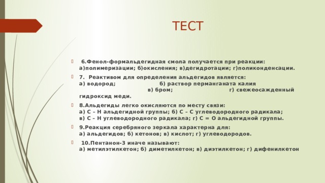 ТЕСТ   6.Фенол-формальдегидная смола получается при реакции: а)полимеризации; б)окисления; в)дегидротации; г)поликонденсации. 7.  Реактивом для определения альдегидов является:  а) водород; б) раствор перманганата калия  в) бром; г) свежеосажденный гидроксид меди. 8.Альдегиды легко окисляются по месту связи:  а) С – Н альдегидной группы; б) С – С углеводородного радикала;  в) С – Н углеводородного радикала; г) С = О альдегидной группы. 9.Реакция серебряного зеркала характерна для:  а) альдегидов; б) кетонов; в) кислот; г) углеводородов.   10.Пентанон-3 иначе называют:  а) метилэтилкетон; б) диметилкетон; в) диэтилкетон; г) дифенилкетон 