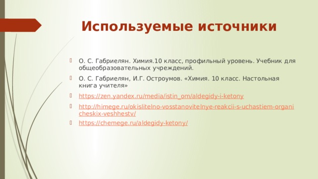 Используемые источники О. С. Габриелян. Химия.10 класс, профильный уровень. Учебник для общеобразовательных учреждений. О. С. Габриелян, И.Г. Остроумов. «Химия. 10 класс. Настольная книга учителя» https://zen.yandex.ru/media/istin_om/aldegidy-i-ketony http://himege.ru/okislitelno-vosstanovitelnye-reakcii-s-uchastiem-organicheskix-veshhestv/ https://chemege.ru/aldegidy-ketony/ 