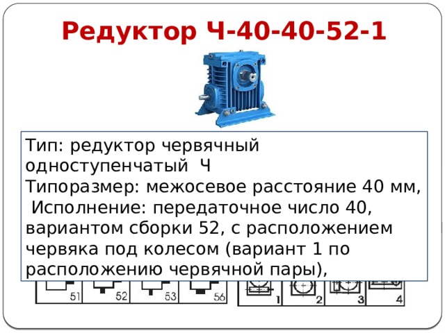 Редуктор Ч-40-40-52-1 Тип: редуктор червячный одноступенчатый Ч Типоразмер: межосевое расстояние 40 мм,  Исполнение: передаточное число 40, вариантом сборки 52, с расположением червяка под колесом (вариант 1 по расположению червячной пары), 