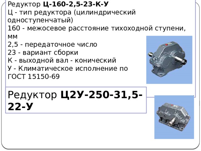 Редуктор Ц-160-2,5-23-К-У Ц - тип редуктора (цилиндрический одноступенчатый)  160 - межосевое расстояние тихоходной ступени, мм  2,5 - передаточное число  23 - вариант сборки К - выходной вал - конический   У - Климатическое исполнение по ГОСТ 15150-69 Редуктор Ц2У-250-31,5-22-У 